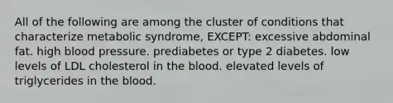 All of the following are among the cluster of conditions that characterize metabolic syndrome, EXCEPT: excessive abdominal fat. high blood pressure. prediabetes or type 2 diabetes. low levels of LDL cholesterol in the blood. elevated levels of triglycerides in the blood.