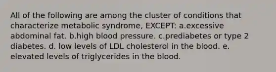 All of the following are among the cluster of conditions that characterize metabolic syndrome, EXCEPT: a.excessive abdominal fat. b.high blood pressure. c.prediabetes or type 2 diabetes. d. low levels of LDL cholesterol in the blood. e. elevated levels of triglycerides in the blood.