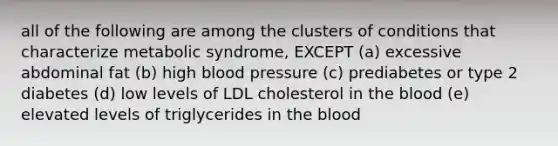 all of the following are among the clusters of conditions that characterize metabolic syndrome, EXCEPT (a) excessive abdominal fat (b) high blood pressure (c) prediabetes or type 2 diabetes (d) low levels of LDL cholesterol in the blood (e) elevated levels of triglycerides in the blood