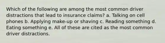 Which of the following are among the most common driver distractions that lead to insurance claims? a. Talking on cell phones b. Applying make-up or shaving c. Reading something d. Eating something e. All of these are cited as the most common driver distractions.