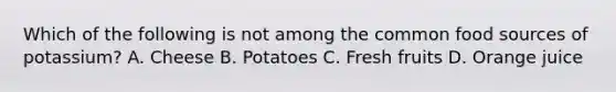 Which of the following is not among the common food sources of potassium? A. Cheese B. Potatoes C. Fresh fruits D. Orange juice