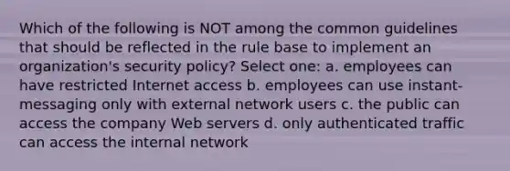 Which of the following is NOT among the common guidelines that should be reflected in the rule base to implement an organization's security policy? Select one: a. employees can have restricted Internet access b. employees can use instant-messaging only with external network users c. the public can access the company Web servers d. only authenticated traffic can access the internal network