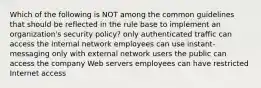 Which of the following is NOT among the common guidelines that should be reflected in the rule base to implement an organization's security policy? only authenticated traffic can access the internal network employees can use instant-messaging only with external network users the public can access the company Web servers employees can have restricted Internet access