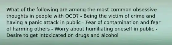 What of the following are among the most common obsessive thoughts in people with OCD? - Being the victim of crime and having a panic attack in public - Fear of contamination and fear of harming others - Worry about humiliating oneself in public - Desire to get intoxicated on drugs and alcohol