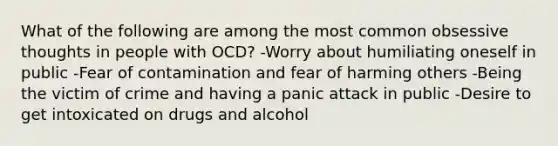 What of the following are among the most common obsessive thoughts in people with OCD? -Worry about humiliating oneself in public -Fear of contamination and fear of harming others -Being the victim of crime and having a panic attack in public -Desire to get intoxicated on drugs and alcohol