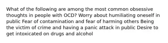 What of the following are among the most common obsessive thoughts in people with OCD? Worry about humiliating oneself in public Fear of contamination and fear of harming others Being the victim of crime and having a panic attack in public Desire to get intoxicated on drugs and alcohol