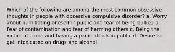 Which of the following are among the most common obsessive thoughts in people with obsessive-compulsive disorder? a. Worry about humiliating oneself in public and fear of being bullied b. Fear of contamination and fear of harming others c. Being the victim of crime and having a panic attack in public d. Desire to get intoxicated on drugs and alcohol