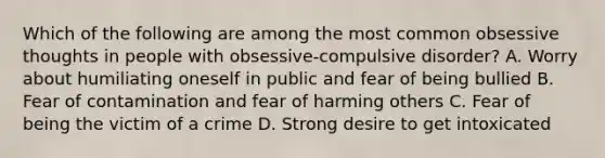 Which of the following are among the most common obsessive thoughts in people with obsessive-compulsive disorder? A. Worry about humiliating oneself in public and fear of being bullied B. Fear of contamination and fear of harming others C. Fear of being the victim of a crime D. Strong desire to get intoxicated