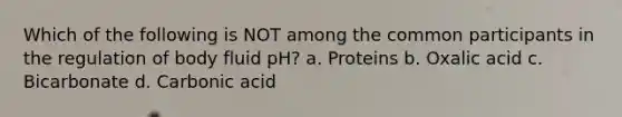 Which of the following is NOT among the common participants in the regulation of body fluid pH? a. Proteins b. Oxalic acid c. Bicarbonate d. Carbonic acid