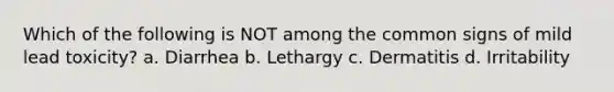 Which of the following is NOT among the common signs of mild lead toxicity? a. Diarrhea b. Lethargy c. Dermatitis d. Irritability