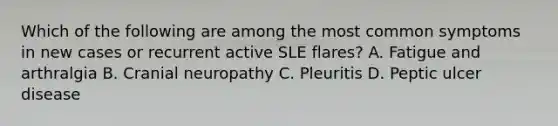 Which of the following are among the most common symptoms in new cases or recurrent active SLE flares? A. Fatigue and arthralgia B. Cranial neuropathy C. Pleuritis D. Peptic ulcer disease