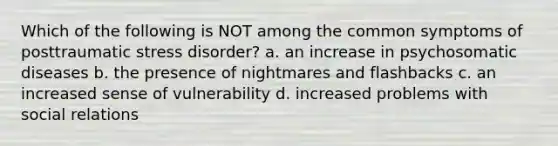 Which of the following is NOT among the common symptoms of posttraumatic stress disorder? a. an increase in psychosomatic diseases b. the presence of nightmares and flashbacks c. an increased sense of vulnerability d. increased problems with social relations