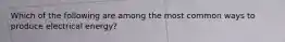 Which of the following are among the most common ways to produce electrical energy?
