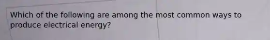Which of the following are among the most common ways to produce electrical energy?