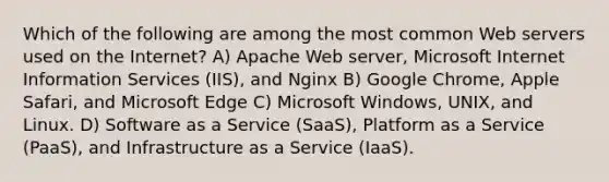 Which of the following are among the most common Web servers used on the Internet? A) Apache Web server, Microsoft Internet Information Services (IIS), and Nginx B) Google Chrome, Apple Safari, and Microsoft Edge C) Microsoft Windows, UNIX, and Linux. D) Software as a Service (SaaS), Platform as a Service (PaaS), and Infrastructure as a Service (IaaS).