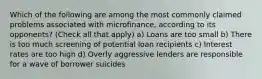 Which of the following are among the most commonly claimed problems associated with microfinance, according to its opponents? (Check all that apply) a) Loans are too small b) There is too much screening of potential loan recipients c) Interest rates are too high d) Overly aggressive lenders are responsible for a wave of borrower suicides