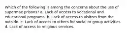 Which of the following is among the concerns about the use of supermax prisons? a. Lack of access to vocational and educational programs. b. Lack of access to visitors from the outside. c. Lack of access to others for social or group activities. d. Lack of access to religious services.