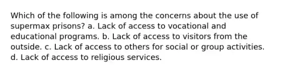 Which of the following is among the concerns about the use of supermax prisons? a. Lack of access to vocational and educational programs. b. Lack of access to visitors from the outside. c. Lack of access to others for social or group activities. d. Lack of access to religious services.