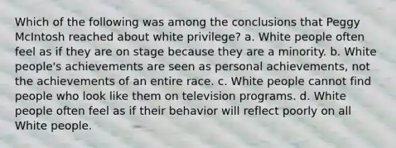 Which of the following was among the conclusions that Peggy McIntosh reached about white privilege? a. White people often feel as if they are on stage because they are a minority. b. White people's achievements are seen as personal achievements, not the achievements of an entire race. c. White people cannot find people who look like them on television programs. d. White people often feel as if their behavior will reflect poorly on all White people.