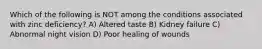 Which of the following is NOT among the conditions associated with zinc deficiency? A) Altered taste B) Kidney failure C) Abnormal night vision D) Poor healing of wounds