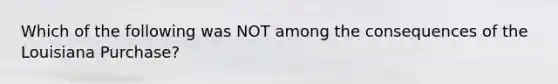 Which of the following was NOT among the consequences of the Louisiana Purchase?