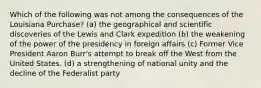 Which of the following was not among the consequences of the Louisiana Purchase? (a) the geographical and scientific discoveries of the Lewis and Clark expedition (b) the weakening of the power of the presidency in foreign affairs (c) Former Vice President Aaron Burr's attempt to break off the West from the United States. (d) a strengthening of national unity and the decline of the Federalist party