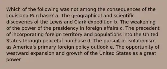 Which of the following was not among the consequences of the Louisiana Purchase? a. The geographical and scientific discoveries of the Lewis and Clark expedition b. The weakening of the power of the presidency in foreign affairs c. The precedent of incorporating foreign territory and populations into the United States through peaceful purchase d. The pursuit of isolationism as America's primary foreign policy outlook e. The opportunity of westward expansion and growth of the United States as a great power