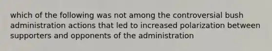 which of the following was not among the controversial bush administration actions that led to increased polarization between supporters and opponents of the administration