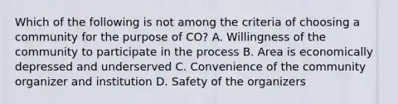 Which of the following is not among the criteria of choosing a community for the purpose of CO? A. Willingness of the community to participate in the process B. Area is economically depressed and underserved C. Convenience of the community organizer and institution D. Safety of the organizers