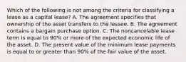 Which of the following is not among the criteria for classifying a lease as a capital lease? A. The agreement specifies that ownership of the asset transfers to the lessee. B. The agreement contains a bargain purchase option. C. The noncancelable lease term is equal to 90% or more of the expected economic life of the asset. D. The present value of the minimum lease payments is equal to or greater than 90% of the fair value of the asset.