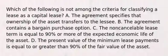 Which of the following is not among the criteria for classifying a lease as a capital lease? A. The agreement specifies that ownership of the asset transfers to the lessee. B. The agreement contains a bargain purchase option. C. The noncancelable lease term is equal to 90% or more of the expected economic life of the asset. D. The present value of the minimum lease payments is equal to or greater than 90% of the fair value of the asset.