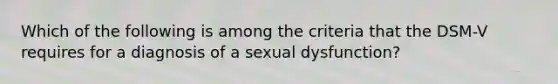 Which of the following is among the criteria that the DSM-V requires for a diagnosis of a sexual dysfunction?