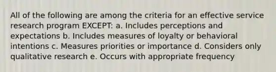 All of the following are among the criteria for an effective service research program EXCEPT: a. Includes perceptions and expectations b. Includes measures of loyalty or behavioral intentions c. Measures priorities or importance d. Considers only qualitative research e. Occurs with appropriate frequency