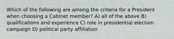 Which of the following are among the criteria for a President when choosing a Cabinet member? A) all of the above B) qualifications and experience C) role in presidential election campaign D) political party affiliation