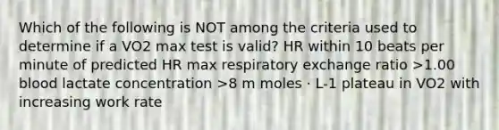 Which of the following is NOT among the criteria used to determine if a VO2 max test is valid? HR within 10 beats per minute of predicted HR max respiratory exchange ratio >1.00 blood lactate concentration >8 m moles · L-1 plateau in VO2 with increasing work rate