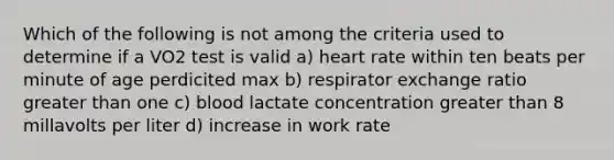 Which of the following is not among the criteria used to determine if a VO2 test is valid a) heart rate within ten beats per minute of age perdicited max b) respirator exchange ratio greater than one c) blood lactate concentration greater than 8 millavolts per liter d) increase in work rate