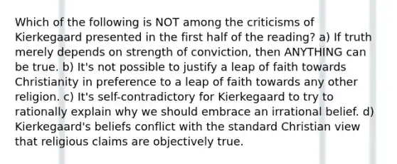 Which of the following is NOT among the criticisms of Kierkegaard presented in the first half of the reading? a) If truth merely depends on strength of conviction, then ANYTHING can be true. b) It's not possible to justify a leap of faith towards Christianity in preference to a leap of faith towards any other religion. c) It's self-contradictory for Kierkegaard to try to rationally explain why we should embrace an irrational belief. d) Kierkegaard's beliefs conflict with the standard Christian view that religious claims are objectively true.