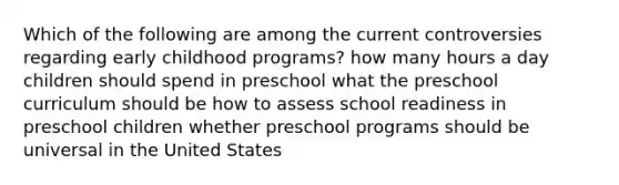 Which of the following are among the current controversies regarding early childhood programs? how many hours a day children should spend in preschool what the preschool curriculum should be how to assess school readiness in preschool children whether preschool programs should be universal in the United States