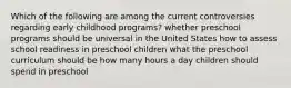 Which of the following are among the current controversies regarding early childhood programs? whether preschool programs should be universal in the United States how to assess school readiness in preschool children what the preschool curriculum should be how many hours a day children should spend in preschool