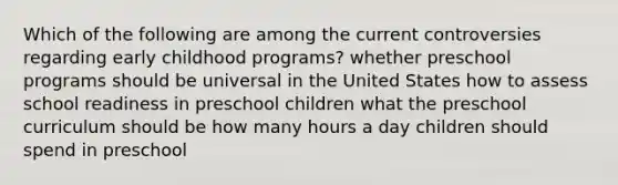 Which of the following are among the current controversies regarding early childhood programs? whether preschool programs should be universal in the United States how to assess school readiness in preschool children what the preschool curriculum should be how many hours a day children should spend in preschool