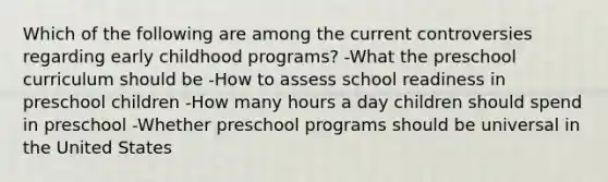 Which of the following are among the current controversies regarding early childhood programs? -What the preschool curriculum should be -How to assess school readiness in preschool children -How many hours a day children should spend in preschool -Whether preschool programs should be universal in the United States