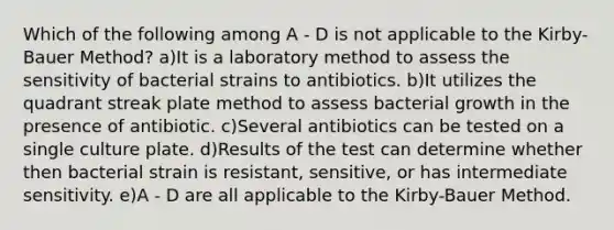 Which of the following among A - D is not applicable to the Kirby-Bauer Method? a)It is a laboratory method to assess the sensitivity of bacterial strains to antibiotics. b)It utilizes the quadrant streak plate method to assess bacterial growth in the presence of antibiotic. c)Several antibiotics can be tested on a single culture plate. d)Results of the test can determine whether then bacterial strain is resistant, sensitive, or has intermediate sensitivity. e)A - D are all applicable to the Kirby-Bauer Method.