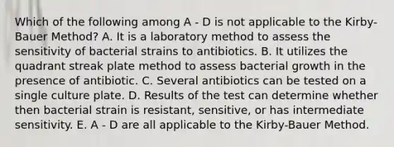 Which of the following among A - D is not applicable to the Kirby-Bauer Method? A. It is a laboratory method to assess the sensitivity of bacterial strains to antibiotics. B. It utilizes the quadrant streak plate method to assess bacterial growth in the presence of antibiotic. C. Several antibiotics can be tested on a single culture plate. D. Results of the test can determine whether then bacterial strain is resistant, sensitive, or has intermediate sensitivity. E. A - D are all applicable to the Kirby-Bauer Method.