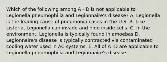 Which of the following among A - D is not applicable to Legionella pneumophilia and Legionnaire's disease? A. Legionella is the leading cause of pneumonia cases in the U.S. B. Like Listeria, Legionella can invade and hide inside cells. C. In the environment, Legionella is typically found in amoebas D. Legionnaire's disease is typically contracted via contaminated cooling water used in AC systems. E. All of A -D are applicable to Legionella pneumophilia and Legionnaire's disease