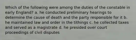 Which of the following were among the duties of the constable in early England? a. he conducted preliminary hearings to determine the cause of death and the party responsible for it b. he maintained law and order in the tithings c. he collected taxes and served as a magistrate d. he presided over court proceedings of civil disputes