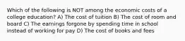 Which of the following is NOT among the economic costs of a college education? A) The cost of tuition B) The cost of room and board C) The earnings forgone by spending time in school instead of working for pay D) The cost of books and fees