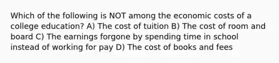 Which of the following is NOT among the economic costs of a college education? A) The cost of tuition B) The cost of room and board C) The earnings forgone by spending time in school instead of working for pay D) The cost of books and fees