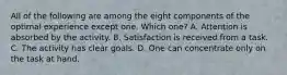 All of the following are among the eight components of the optimal experience except one. Which one? A. Attention is absorbed by the activity. B. Satisfaction is received from a task. C. The activity has clear goals. D. One can concentrate only on the task at hand.