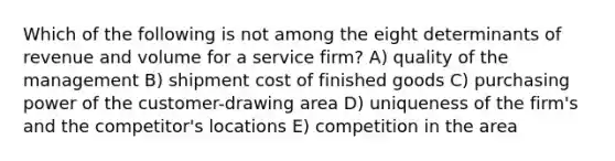 Which of the following is not among the eight determinants of revenue and volume for a service firm? A) quality of the management B) shipment cost of finished goods C) purchasing power of the customer-drawing area D) uniqueness of the firm's and the competitor's locations E) competition in the area