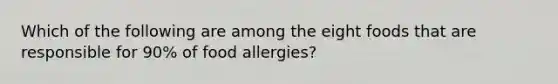 Which of the following are among the eight foods that are responsible for 90% of food allergies?